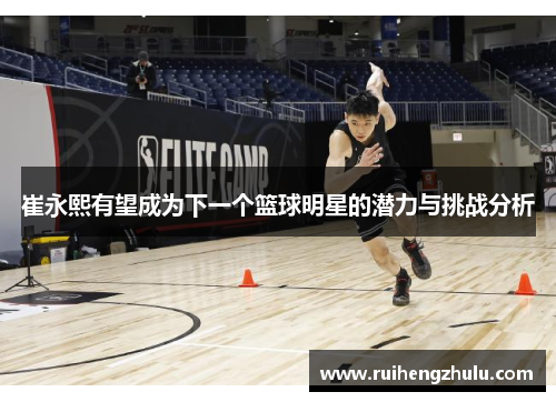 崔永熙有望成为下一个篮球明星的潜力与挑战分析