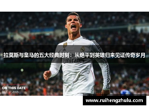 拉莫斯与皇马的五大经典时刻：从绝平到英雄归来见证传奇岁月
