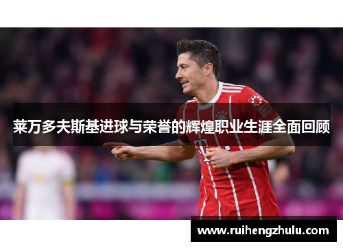 莱万多夫斯基进球与荣誉的辉煌职业生涯全面回顾 莱万多夫斯基进球与荣誉的辉煌职业生涯全面回顾