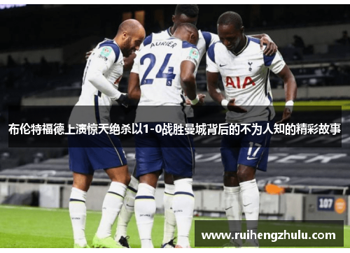 布伦特福德上演惊天绝杀以1-0战胜曼城背后的不为人知的精彩故事